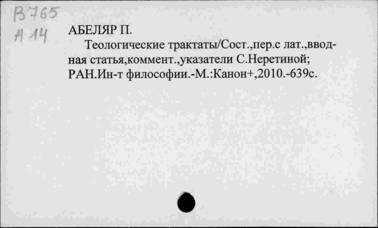 ﻿АБЕЛЯР П.
Теологические трактаты/Сост.,пер.с лат.,вводная статья,коммент.,указатели С.Неретиной; РАН.Ин-т философии.-М. :Канон+,2010.-639с.